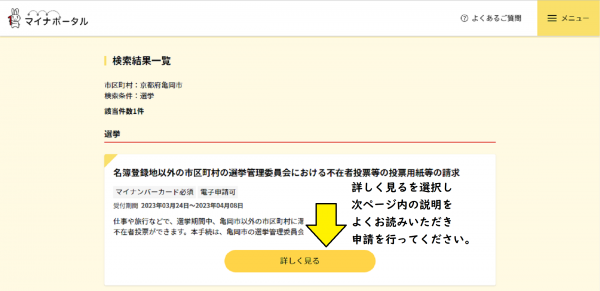 マイナポータルぴったりサービスの手続き検索ページです。 市区町村検索欄で亀岡市と入力し検索してください。 選挙を選択し、この条件で検索を押してください。 検索結果一覧が表示されるので、詳しくを見る を選択し、申請を行ってください。