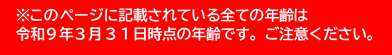 ※このページに記載されている全ての年齢は令和９年３月３１日時点の年齢です。ご注意ください。